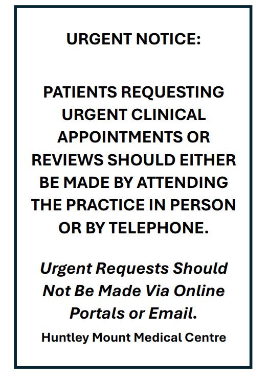 URGENT NOTICE: PATIENTS REQUESTING URGENT CLINICAL APPOINTMENTS OR REVIEWS SHOULD EITHER BE MADE BY ATTENDING THE PRACTICE IN PERSON OR BY TELEPHONE. Urgent Requests Should Not Be Made Via Online Portals or Email. Huntley Mount Medical Centre